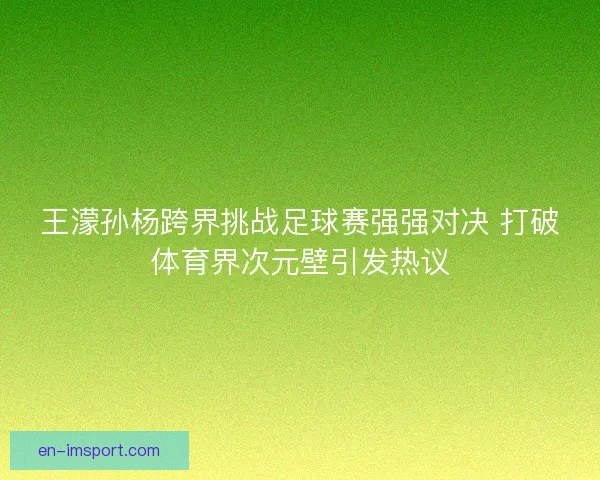 王濛孙杨跨界挑战足球赛强强对决 打破体育界次元壁引发热议