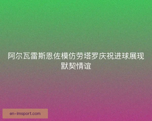 阿尔瓦雷斯恩佐模仿劳塔罗庆祝进球展现默契情谊