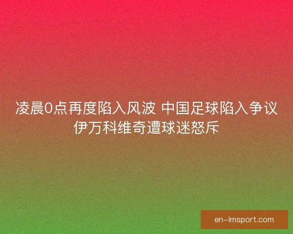凌晨0点再度陷入风波 中国足球陷入争议伊万科维奇遭球迷怒斥