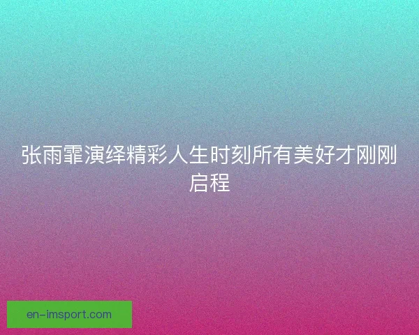 张雨霏演绎精彩人生时刻所有美好才刚刚启程