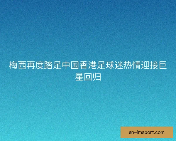 梅西再度踏足中国香港足球迷热情迎接巨星回归 梅西再度踏足中国香港足球迷热情迎接巨星回归