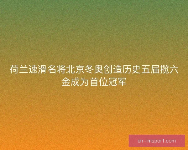 荷兰速滑名将北京冬奥创造历史五届揽六金成为首位冠军
