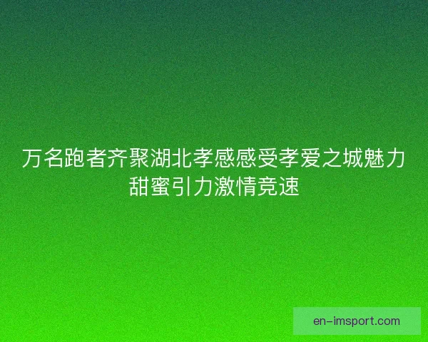 万名跑者齐聚湖北孝感感受孝爱之城魅力甜蜜引力激情竞速
