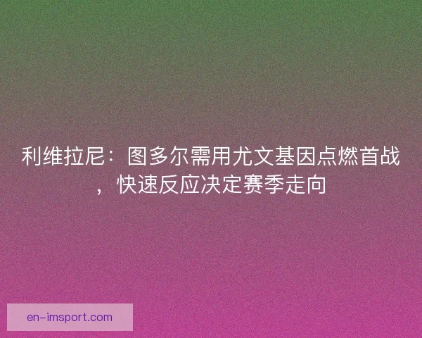 利维拉尼：图多尔需用尤文基因点燃首战，快速反应决定赛季走向