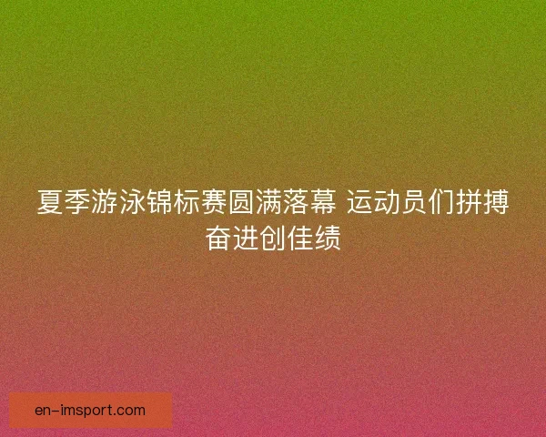 夏季游泳锦标赛圆满落幕 运动员们拼搏奋进创佳绩 夏季游泳锦标赛圆满落幕 运动员们拼搏奋进创佳绩