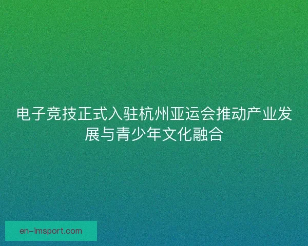 电子竞技正式入驻杭州亚运会推动产业发展与青少年文化融合