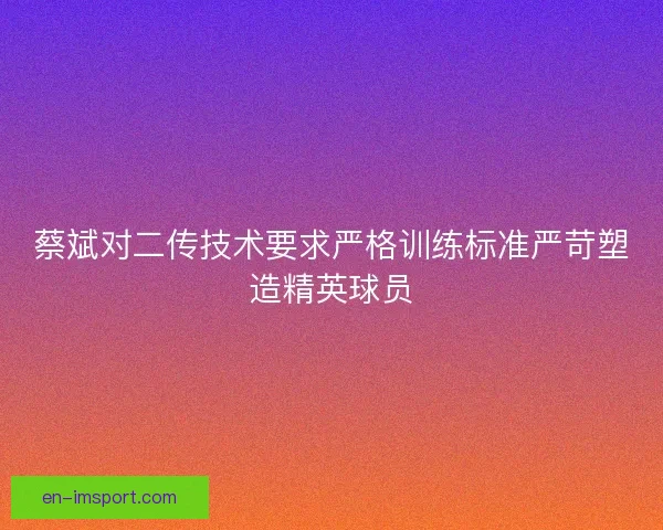 蔡斌对二传技术要求严格训练标准严苛塑造精英球员