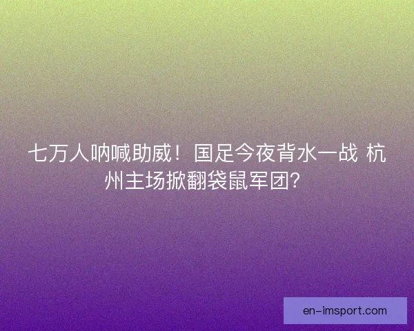 七万人呐喊助威！国足今夜背水一战 杭州主场掀翻袋鼠军团？