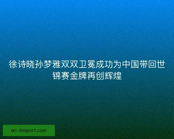 徐诗晓孙梦雅双双卫冕成功为中国带回世锦赛金牌再创辉煌