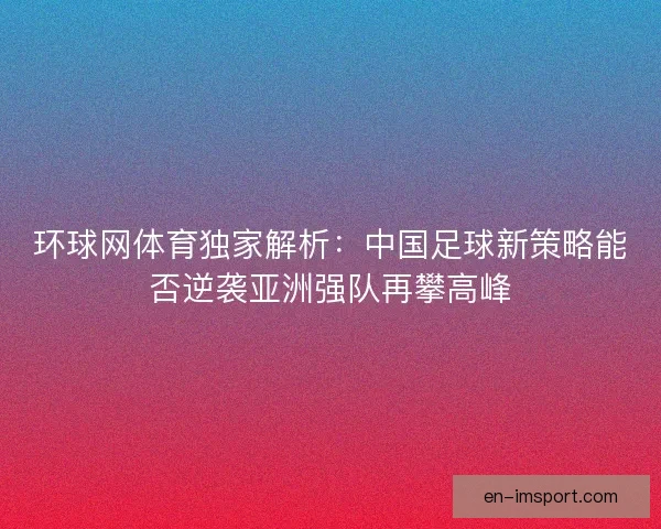 环球网体育独家解析：中国足球新策略能否逆袭亚洲强队再攀高峰