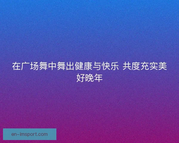 在广场舞中舞出健康与快乐 共度充实美好晚年 在广场舞中舞出健康与快乐 共度充实美好晚年