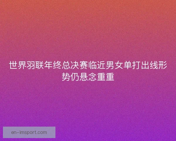 世界羽联年终总决赛临近男女单打出线形势仍悬念重重 世界羽联年终总决赛临近男女单打出线形势仍悬念重重